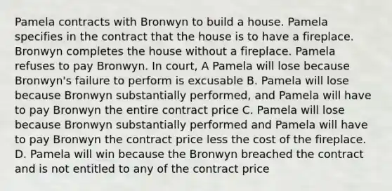 Pamela contracts with Bronwyn to build a house. Pamela specifies in the contract that the house is to have a fireplace. Bronwyn completes the house without a fireplace. Pamela refuses to pay Bronwyn. In court, A Pamela will lose because Bronwyn's failure to perform is excusable B. Pamela will lose because Bronwyn substantially performed, and Pamela will have to pay Bronwyn the entire contract price C. Pamela will lose because Bronwyn substantially performed and Pamela will have to pay Bronwyn the contract price less the cost of the fireplace. D. Pamela will win because the Bronwyn breached the contract and is not entitled to any of the contract price