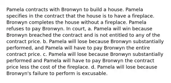 Pamela contracts with Bronwyn to build a house. Pamela specifies in the contract that the house is to have a fireplace. Bronwyn completes the house without a fireplace. Pamela refuses to pay Bronwyn. In court, a. Pamela will win because Bronwyn breached the contract and is not entitled to any of the contract price. b. Pamela will lose because Bronwyn substantially performed, and Pamela will have to pay Bronwyn the entire contract price. c. Pamela will lose because Bronwyn substantially performed and Pamela will have to pay Bronwyn the contract price less the cost of the fireplace. d. Pamela will lose because Bronwyn's failure to perform is excusable.