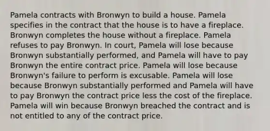 Pamela contracts with Bronwyn to build a house. Pamela specifies in the contract that the house is to have a fireplace. Bronwyn completes the house without a fireplace. Pamela refuses to pay Bronwyn. In court, Pamela will lose because Bronwyn substantially performed, and Pamela will have to pay Bronwyn the entire contract price. Pamela will lose because Bronwyn's failure to perform is excusable. Pamela will lose because Bronwyn substantially performed and Pamela will have to pay Bronwyn the contract price less the cost of the fireplace. Pamela will win because Bronwyn breached the contract and is not entitled to any of the contract price.