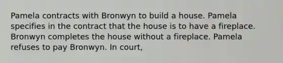 Pamela contracts with Bronwyn to build a house. Pamela specifies in the contract that the house is to have a fireplace. Bronwyn completes the house without a fireplace. Pamela refuses to pay Bronwyn. In court,