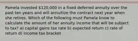 Pamela invested 120,000 in a fixed deferred annuity over the past ten years and will annuitize the contract next year when she retires. Which of the following must Pamela know to calculate the amount of her annuity income that will be subject to tax? a) capital gains tax rate b) expected return c) rate of return d) income tax bracket