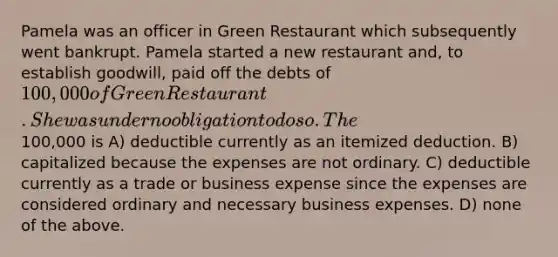 Pamela was an officer in Green Restaurant which subsequently went bankrupt. Pamela started a new restaurant and, to establish goodwill, paid off the debts of 100,000 of Green Restaurant. She was under no obligation to do so. The100,000 is A) deductible currently as an itemized deduction. B) capitalized because the expenses are not ordinary. C) deductible currently as a trade or business expense since the expenses are considered ordinary and necessary business expenses. D) none of the above.