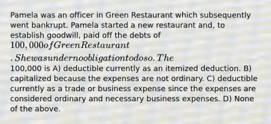 Pamela was an officer in Green Restaurant which subsequently went bankrupt. Pamela started a new restaurant and, to establish goodwill, paid off the debts of 100,000 of Green Restaurant. She was under no obligation to do so. The100,000 is A) deductible currently as an itemized deduction. B) capitalized because the expenses are not ordinary. C) deductible currently as a trade or business expense since the expenses are considered ordinary and necessary business expenses. D) None of the above.