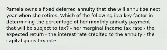 Pamela owns a fixed deferred annuity that she will annuitize next year when she retires. Which of the following is a key factor in determining the percentage of her monthly annuity payment that will be subject to tax? - her marginal income tax rate - the expected return - the interest rate credited to the annuity - the capital gains tax rate