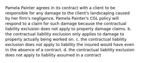 Pamela Painter agrees in its contract with a client to be responsible for any damage to the client's landscaping caused by her firm's negligence. Pamela Painter's CGL policy will respond to a claim for such damage because the contractual liability exclusion does not apply to property damage claims. b. the contractual liability exclusion only applies to damage to property actually being worked on. c. the contractual liability exclusion does not apply to liability the insured would have even in the absence of a contract. d. the contractual liability exclusion does not apply to liability assumed in a contract