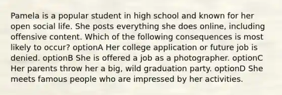 Pamela is a popular student in high school and known for her open social life. She posts everything she does online, including offensive content. Which of the following consequences is most likely to occur? optionA Her college application or future job is denied. optionB She is offered a job as a photographer. optionC Her parents throw her a big, wild graduation party. optionD She meets famous people who are impressed by her activities.