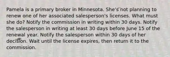 Pamela is a primary broker in Minnesota. She's not planning to renew one of her associated salesperson's licenses. What must she do? Notify the commission in writing within 30 days. Notify the salesperson in writing at least 30 days before June 15 of the renewal year. Notify the salesperson within 30 days of her decision. Wait until the license expires, then return it to the commission.