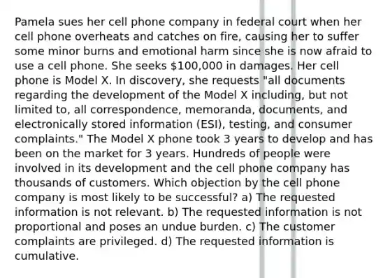 Pamela sues her cell phone company in federal court when her cell phone overheats and catches on fire, causing her to suffer some minor burns and emotional harm since she is now afraid to use a cell phone. She seeks 100,000 in damages. Her cell phone is Model X. In discovery, she requests "all documents regarding the development of the Model X including, but not limited to, all correspondence, memoranda, documents, and electronically stored information (ESI), testing, and consumer complaints." The Model X phone took 3 years to develop and has been on the market for 3 years. Hundreds of people were involved in its development and the cell phone company has thousands of customers. Which objection by the cell phone company is most likely to be successful? a) The requested information is not relevant. b) The requested information is not proportional and poses an undue burden. c) The customer complaints are privileged. d) The requested information is cumulative.