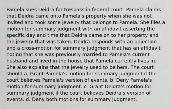 Pamela sues Deidra for trespass in federal court. Pamela claims that Deidra came onto Pamela's property when she was not invited and took some jewelry that belongs to Pamela. She files a motion for summary judgment with an affidavit asserting the specific day and time that Deidra came on to her property and the jewelry that was taken. Deidra responds with an objection and a cross-motion for summary judgment that has an affidavit noting that she was previously married to Pamela's current husband and lived in the house that Pamela currently lives in. She also explains that the jewelry used to be hers. The court should a. Grant Pamela's motion for summary judgment if the court believes Pamela's version of events. b. Deny Pamela's motion for summary judgment. c. Grant Deidra's motion for summary judgment if the court believes Deidra's version of events. d. Deny both motions for summary judgment.