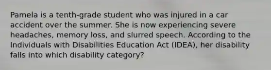 Pamela is a tenth-grade student who was injured in a car accident over the summer. She is now experiencing severe headaches, memory loss, and slurred speech. According to the Individuals with Disabilities Education Act (IDEA), her disability falls into which disability category?