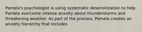 Pamela's psychologist is using systematic desensitization to help Pamela overcome intense anxiety about thunderstorms and threatening weather. As part of the process, Pamela creates an anxiety hierarchy that includes