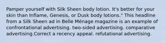 Pamper yourself with Silk Sheen body lotion. It's better for your skin than Inflame, Genesis, or Dusk body lotions." This headline from a Silk Sheen ad in Belle Ménage magazine is an example of confrontational advertising. two-sided advertising. comparative advertising.Correct a recency appeal. refutational advertising.