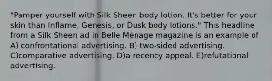 "Pamper yourself with Silk Sheen body lotion. It's better for your skin than Inflame, Genesis, or Dusk body lotions." This headline from a Silk Sheen ad in Belle Ménage magazine is an example of A) confrontational advertising. B) two-sided advertising. C)comparative advertising. D)a recency appeal. E)refutational advertising.