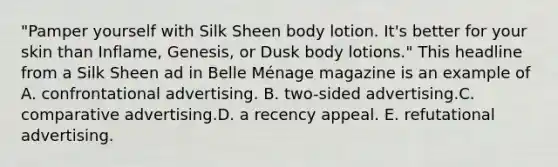 "Pamper yourself with Silk Sheen body lotion. It's better for your skin than Inflame, Genesis, or Dusk body lotions." This headline from a Silk Sheen ad in Belle Ménage magazine is an example of A. confrontational advertising. B. two-sided advertising.C. comparative advertising.D. a recency appeal. E. refutational advertising.