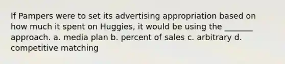 If Pampers were to set its advertising appropriation based on how much it spent on Huggies, it would be using the _______ approach. a. media plan b. percent of sales c. arbitrary d. competitive matching