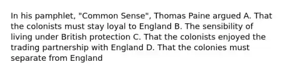 In his pamphlet, "Common Sense", Thomas Paine argued A. That the colonists must stay loyal to England B. The sensibility of living under British protection C. That the colonists enjoyed the trading partnership with England D. That the colonies must separate from England