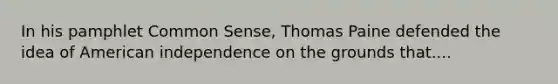 In his pamphlet Common Sense, Thomas Paine defended the idea of American independence on the grounds that....