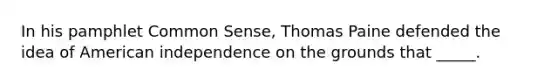 In his pamphlet Common Sense, Thomas Paine defended the idea of American independence on the grounds that _____.