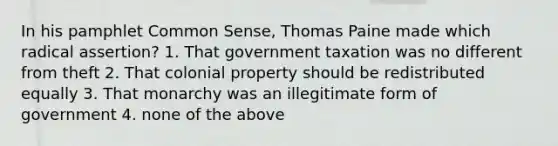 In his pamphlet Common Sense, Thomas Paine made which radical assertion? 1. That government taxation was no different from theft 2. That colonial property should be redistributed equally 3. That monarchy was an illegitimate form of government 4. none of the above