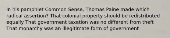 In his pamphlet Common Sense, Thomas Paine made which radical assertion? That colonial property should be redistributed equally That government taxation was no different from theft That monarchy was an illegitimate form of government