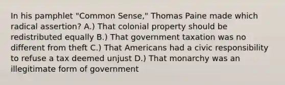 In his pamphlet "Common Sense," Thomas Paine made which radical assertion? A.) That colonial property should be redistributed equally B.) That government taxation was no different from theft C.) That Americans had a civic responsibility to refuse a tax deemed unjust D.) That monarchy was an illegitimate form of government