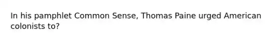 In his pamphlet Common Sense, Thomas Paine urged American colonists to?