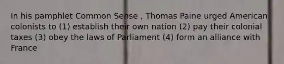 In his pamphlet Common Sense , Thomas Paine urged American colonists to (1) establish their own nation (2) pay their colonial taxes (3) obey the laws of Parliament (4) form an alliance with France