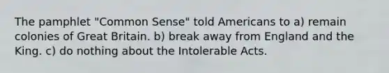 The pamphlet "Common Sense" told Americans to a) remain colonies of Great Britain. b) break away from England and the King. c) do nothing about the Intolerable Acts.