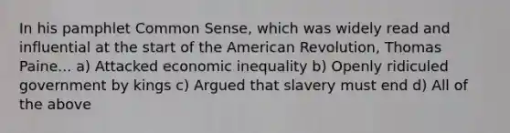 In his pamphlet Common Sense, which was widely read and influential at the start of the American Revolution, Thomas Paine... a) Attacked economic inequality b) Openly ridiculed government by kings c) Argued that slavery must end d) All of the above