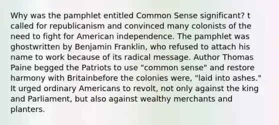 Why was the pamphlet entitled Common Sense significant? t called for republicanism and convinced many colonists of the need to fight for American independence. The pamphlet was ghostwritten by Benjamin Franklin, who refused to attach his name to work because of its radical message. Author Thomas Paine begged the Patriots to use "common sense" and restore harmony with Britainbefore the colonies were, "laid into ashes." It urged ordinary Americans to revolt, not only against the king and Parliament, but also against wealthy merchants and planters.