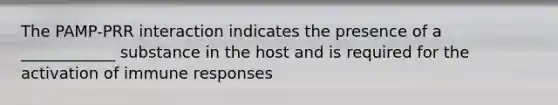 The PAMP-PRR interaction indicates the presence of a ____________ substance in the host and is required for the activation of immune responses