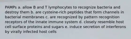 PAMPs a. allow B and T lymphocytes to recognize bacteria and destroy them b. are cysteine-rich peptides that form channels in bacterial membranes c. are recognized by pattern recognition receptors of the innate immune system d. closely resemble host cell surface proteins and sugars e. induce secretion of interferons by virally infected host cells