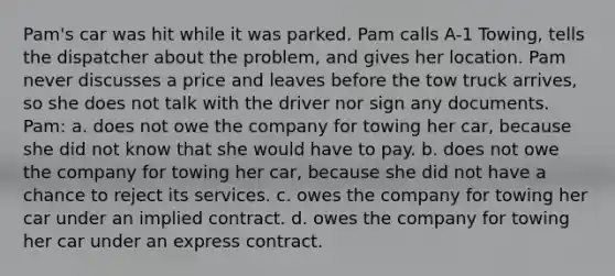 Pam's car was hit while it was parked. Pam calls A-1 Towing, tells the dispatcher about the problem, and gives her location. Pam never discusses a price and leaves before the tow truck arrives, so she does not talk with the driver nor sign any documents. Pam: a. does not owe the company for towing her car, because she did not know that she would have to pay. b. does not owe the company for towing her car, because she did not have a chance to reject its services. c. owes the company for towing her car under an implied contract. d. owes the company for towing her car under an express contract.