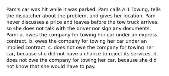 Pam's car was hit while it was parked. Pam calls A-1 Towing, tells the dispatcher about the problem, and gives her location. Pam never discusses a price and leaves before the tow truck arrives, so she does not talk with the driver nor sign any documents. Pam: a. owes the company for towing her car under an express contract. b. owes the company for towing her car under an implied contract. c. does not owe the company for towing her car, because she did not have a chance to reject its services. d. does not owe the company for towing her car, because she did not know that she would have to pay.