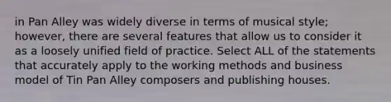 in Pan Alley was widely diverse in terms of musical style; however, there are several features that allow us to consider it as a loosely unified field of practice. Select ALL of the statements that accurately apply to the working methods and business model of Tin Pan Alley composers and publishing houses.