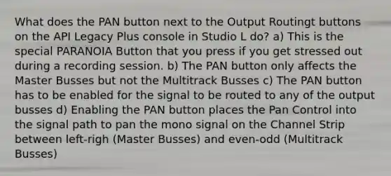 What does the PAN button next to the Output Routingt buttons on the API Legacy Plus console in Studio L do? a) This is the special PARANOIA Button that you press if you get stressed out during a recording session. b) The PAN button only affects the Master Busses but not the Multitrack Busses c) The PAN button has to be enabled for the signal to be routed to any of the output busses d) Enabling the PAN button places the Pan Control into the signal path to pan the mono signal on the Channel Strip between left-righ (Master Busses) and even-odd (Multitrack Busses)