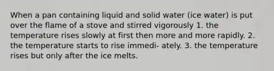 When a pan containing liquid and solid water (ice water) is put over the flame of a stove and stirred vigorously 1. the temperature rises slowly at first then more and more rapidly. 2. the temperature starts to rise immedi- ately. 3. the temperature rises but only after the ice melts.