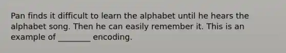 Pan finds it difficult to learn the alphabet until he hears the alphabet song. Then he can easily remember it. This is an example of ________ encoding.