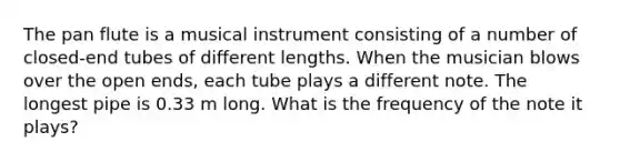 The pan flute is a musical instrument consisting of a number of closed-end tubes of different lengths. When the musician blows over the open ends, each tube plays a different note. The longest pipe is 0.33 m long. What is the frequency of the note it plays?