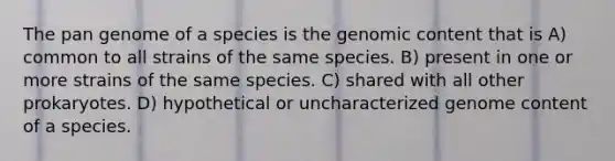 The pan genome of a species is the genomic content that is A) common to all strains of the same species. B) present in one or more strains of the same species. C) shared with all other prokaryotes. D) hypothetical or uncharacterized genome content of a species.