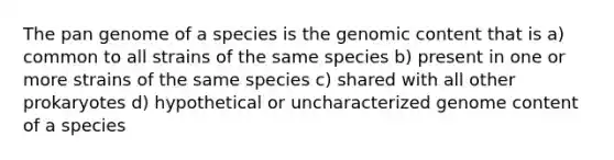 The pan genome of a species is the genomic content that is a) common to all strains of the same species b) present in one or more strains of the same species c) shared with all other prokaryotes d) hypothetical or uncharacterized genome content of a species