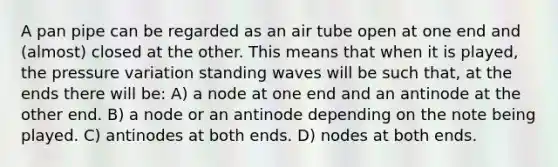 A pan pipe can be regarded as an air tube open at one end and (almost) closed at the other. This means that when it is played, the pressure variation standing waves will be such that, at the ends there will be: A) a node at one end and an antinode at the other end. B) a node or an antinode depending on the note being played. C) antinodes at both ends. D) nodes at both ends.