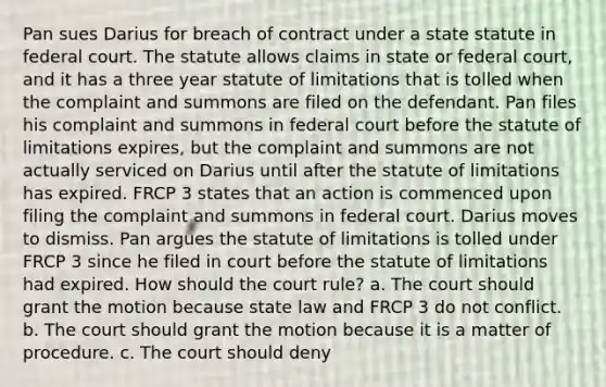 Pan sues Darius for breach of contract under a state statute in federal court. The statute allows claims in state or federal court, and it has a three year statute of limitations that is tolled when the complaint and summons are filed on the defendant. Pan files his complaint and summons in federal court before the statute of limitations expires, but the complaint and summons are not actually serviced on Darius until after the statute of limitations has expired. FRCP 3 states that an action is commenced upon filing the complaint and summons in federal court. Darius moves to dismiss. Pan argues the statute of limitations is tolled under FRCP 3 since he filed in court before the statute of limitations had expired. How should the court rule? a. The court should grant the motion because state law and FRCP 3 do not conflict. b. The court should grant the motion because it is a matter of procedure. c. The court should deny