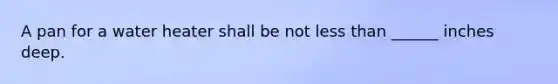 A pan for a water heater shall be not less than ______ inches deep.