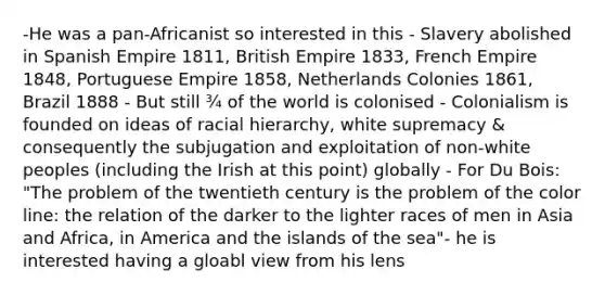 -He was a pan-Africanist so interested in this - Slavery abolished in Spanish Empire 1811, British Empire 1833, French Empire 1848, Portuguese Empire 1858, Netherlands Colonies 1861, Brazil 1888 - But still ¾ of the world is colonised - Colonialism is founded on ideas of racial hierarchy, white supremacy & consequently the subjugation and exploitation of non-white peoples (including the Irish at this point) globally - For Du Bois: "The problem of the twentieth century is the problem of the color line: the relation of the darker to the lighter races of men in Asia and Africa, in America and the islands of the sea"- he is interested having a gloabl view from his lens