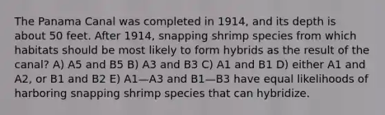 The Panama Canal was completed in 1914, and its depth is about 50 feet. After 1914, snapping shrimp species from which habitats should be most likely to form hybrids as the result of the canal? A) A5 and B5 B) A3 and B3 C) A1 and B1 D) either A1 and A2, or B1 and B2 E) A1—A3 and B1—B3 have equal likelihoods of harboring snapping shrimp species that can hybridize.