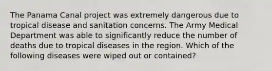 The Panama Canal project was extremely dangerous due to tropical disease and sanitation concerns. The Army Medical Department was able to significantly reduce the number of deaths due to tropical diseases in the region. Which of the following diseases were wiped out or contained?