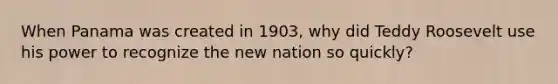 When Panama was created in 1903, why did Teddy Roosevelt use his power to recognize the new nation so quickly?