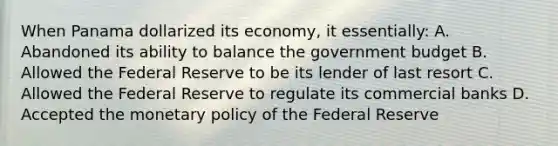 When Panama dollarized its economy, it essentially: A. Abandoned its ability to balance the government budget B. Allowed the Federal Reserve to be its lender of last resort C. Allowed the Federal Reserve to regulate its commercial banks D. Accepted the monetary policy of the Federal Reserve