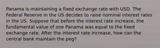 Panama is maintaining a fixed exchange rate with USD. The Federal Reserve in the US decides to raise nominal interest rates in the US. Suppose that before the interest rate increase, the fundamental value of one Panama was equal to the fixed exchange rate. After the interest rate increase, how can the central bank maintain the peg?